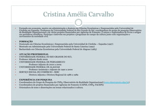 Cristina Amélia Carvalho
  Formada em economia, mestre em administração e doutora em Ciências Econômicas y Empresariales pela Universidad de
Córdoba em Espanha. Professora da Universidade Federal do Rio Grande do Sul, coordenadora do grupo de pesquisa Observatório
da Realidade Organizacional e de vários projetos financiados por Agências de Fomento. É autora e organizadora de livros e artigos
em periódicos científicos. Participa e intervém em projetos e programas do campo da cultura junto com organizações e
movimentos da sociedade civil.
  FORMAÇÃO
  Doutorado em Ciências Econômicas y Empresariales pela Universidad de Córdoba – Espanha (1997)
  Mestrado em Administração pela Universidade Federal de Santa Catarina (1992)
  Bacharelado em Ciências Econômicas pela Universidade Federal de Alagoas (1985)
  ATUAÇÃO PROFISSIONAL
  UNIVERSIDADE FEDERAL DO RIO GRANDE DO SUL
  Professor Adjunto desde 2009
  UNIVERSIDADE FEDERAL DE PERNAMBUCO
  Professor Adjunto de 2000 a 2009
  UNIVERSIDADE FEDERAL DE ALAGOAS
  Professor Assistente e Adjunto de 1990 a 2000
  SERVIÇO SOCIAL DO COMÉRCIO - SESC
  Diretora Adjunta e Diretora Regional de 1986 a 1989
  EXPERIÊNCIA EM PESQUISA
  Coordenadora do Grupo de Pesquisa do CNPq, Observatório da Realidade Organizacional (www.observatorio.ufpe.br)
  Coordenadora de projetos financiados por Agências de Fomento (CAPES, CNPq, FACEPE)
  Orientadora de teses e dissertações em temas relacionados à cultura.
 