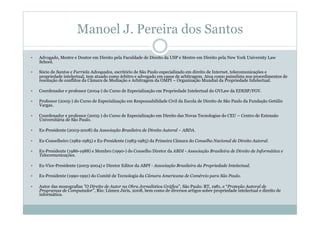 Manoel J. Pereira dos Santos
  Advogado, Mestre e Doutor em Direito pela Faculdade de Direito da USP e Mestre em Direito pela New York University Law
School.
  Sócio de Santos e Furriela Advogados, escritório de São Paulo especializado em direito de Internet, telecomunicações e
propriedade intelectual, tem atuado como árbitro e advogado em casos de arbitragem. Atua como painelista nos procedimentos de
resolução de conflitos da Câmara de Mediação e Arbitragem da OMPI – Organização Mundial da Propriedade Intelectual.
  Coordenador e professor (2004-) do Curso de Especialização em Propriedade Intelectual do GVLaw da EDESP/FGV.
  Professor (2005-) do Curso de Especialização em Responsabilidade Civil da Escola de Direito de São Paulo da Fundação Getúlio
Vargas.
  Coordenador e professor (2005-) do Curso de Especialização em Direito das Novas Tecnologias do CEU – Centro de Extensão
Universitária de São Paulo.
  Ex-Presidente (2003-2008) da Associação Brasileira de Direito Autoral – ABDA.
  Ex-Conselheiro (1982-1985) e Ex-Presidente (1983-1985) da Primeira Câmara do Conselho Nacional de Direito Autoral.
  Ex-Presidente (1986-1988) e Membro (1990-) do Conselho Diretor da ABDI - Associação Brasileira de Direito de Informática e
Telecomunicações.
  Ex-Vice-Presidente (2003-2004) e Diretor Editor da ABPI - Associação Brasileira da Propriedade Intelectual.
  Ex-Presidente (1990-1991) do Comitê de Tecnologia da Câmara Americana de Comércio para São Paulo.
  Autor das monografias "O Direito de Autor na Obra Jornalística Gráfica", São Paulo: RT, 1981, e “Proteção Autoral de
Programas de Computador”, Rio: Lúmen Júris, 2008, bem como de diversos artigos sobre propriedade intelectual e direito de
informática.
 