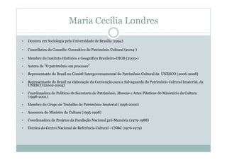Maria Cecília Londres
  Doutora em Sociologia pela Universidade de Brasília (1994)
  Conselheira do Conselho Consultivo do Patrimônio Cultural (2004-)
  Membro do Instituto Histórico e Geográfico Brasileiro-IHGB (2005-)
  Autora de "O patrimônio em processo"
  Representante do Brasil no Comitê Intergovernamental do Patrimônio Cultural da UNESCO (2006-2008)
  Representante do Brasil na elaboração da Convenção para a Salvaguarda do Patrimônio Cultural Imaterial, da
UNESCO (2002-2003)
  Coordenadora de Políticas da Secretaria de Patrimônio, Museus e Artes Plásticas do Ministério da Cultura
(1998-2001)
  Membro do Grupo de Trabalho do Patrimônio Imaterial (1998-2000)
  Assessora do Ministro da Cultura (1995-1998)
  Coordenadora de Projetos da Fundação Nacional pró-Memória (1979-1988)
  Técnica do Centro Nacional de Referência Cultural - CNRC (1976-1979)
 