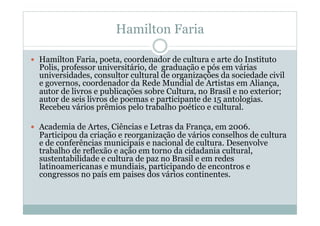 Hamilton Faria
  Hamilton Faria, poeta, coordenador de cultura e arte do Instituto
Polis, professor universitário, de graduação e pós em várias
universidades, consultor cultural de organizações da sociedade civil
e governos, coordenador da Rede Mundial de Artistas em Aliança,
autor de livros e publicações sobre Cultura, no Brasil e no exterior;
autor de seis livros de poemas e participante de 15 antologias.
Recebeu vários prêmios pelo trabalho poético e cultural.
  Academia de Artes, Ciências e Letras da França, em 2006.
Participou da criação e reorganização de vários conselhos de cultura
e de conferências municipais e nacional de cultura. Desenvolve
trabalho de reflexão e ação em torno da cidadania cultural,
sustentabilidade e cultura de paz no Brasil e em redes
latinoamericanas e mundiais, participando de encontros e
congressos no país em paises dos vários continentes.
 
