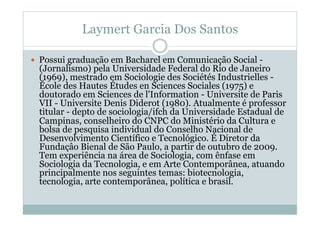 Laymert Garcia Dos Santos
  Possui graduação em Bacharel em Comunicação Social -
(Jornalismo) pela Universidade Federal do Rio de Janeiro
(1969), mestrado em Sociologie des Sociétés Industrielles -
École des Hautes Études en Sciences Sociales (1975) e
doutorado em Sciences de l'Information - Universite de Paris
VII - Universite Denis Diderot (1980). Atualmente é professor
titular - depto de sociologia/ifch da Universidade Estadual de
Campinas, conselheiro do CNPC do Ministério da Cultura e
bolsa de pesquisa individual do Conselho Nacional de
Desenvolvimento Científico e Tecnológico. É Diretor da
Fundaçâo Bienal de São Paulo, a partir de outubro de 2009.
Tem experiência na área de Sociologia, com ênfase em
Sociologia da Tecnologia, e em Arte Contemporânea, atuando
principalmente nos seguintes temas: biotecnologia,
tecnologia, arte contemporânea, política e brasil.
 