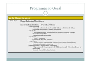 Programação Geral
12 de Março de 2010
14h30 às 16h30 Mesas Redondas Simultâneas
Eixo I: Produção Simbólica e Diversidade Cultural
 Américo Córdula
 Secretaria da Identidade e da Diversidade Cultural do Ministério da Cultura
 Convenção da diversidade e diálogos interculturais
 Tião Rocha
 Antropólogo, educador popular e folclorista do Centro Popular de Cultura e
Desenvolvimento (CPCD)
 Cultura, educação e criatividade
 Zeca Baleiro
 Cantor e compositor
 Produção de arte e bens simbólicos
 Jorge Duarte
 Assessor Especial da Secretaria de Comunicação do Governo Federal (Secom)
 Cultura, comunicação e democracia
 Moderação: Dulce Tâmara da Rocha Lamego Silva
 Representante da Dança no plenário do CNPC e professora da Universidade Federal da
Bahia (UFBA)
 Conselho Nacional de Políticas Culturais
 