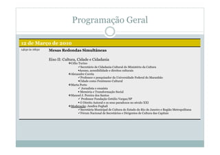 Programação Geral
12 de Março de 2010
14h30 às 16h30 Mesas Redondas Simultâneas
Eixo II: Cultura, Cidade e Cidadania
 Célio Turino
 Secretário de Cidadania Cultural do Ministério da Cultura
 Acesso, acessibilidade e direitos culturais
 Alexandre Corrêa
 Professor e pesquisador da Universidade Federal do Maranhão
 Cidade como Fenômeno Cultural
 Marta Porto
 Jornalista e ensaísta
 Memória e Transformação Social
 Manoel J. Pereira dos Santos
 Professor Fundação Getúlio Vargas/SP
 O Direito Autoral e os seus paradoxos no século XXI
 Moderação: Jandira Feghali
 Secretária Municipal de Cultura do Estado do Rio de Janeiro e Região Metropolitana
 Fórum Nacional de Secretários e Dirigentes de Cultura das Capitais
 