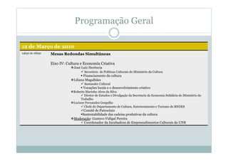 Programação Geral
12 de Março de 2010
14h30 às 16h30 Mesas Redondas Simultâneas
Eixo IV: Cultura e Economia Criativa
 José Luiz Herência
 Secretário de Políticas Culturais do Ministério da Cultura
 Financiamento da cultura
 Liliana Magalhães
 Santander Cultural
 Vocações locais e o desenvolvimiento criativo
 Roberto Marinho Alves da Silva
 Diretor de Estudos e Divulgação da Secretaria da Economia Solidária do Ministério do
Trabalho
 Luciane Fernandez Gorgulho
 Chefe do Departamento de Cultura, Entretenimento e Turismo do BNDES
 Comitê de Patrocínio
 Sustentabilidade das cadeias produtivas da cultura
 Moderação: Gustavo Vidigal Pereira
 Coordenador da Incubadora de Empreendimentos Culturais da UNB
 