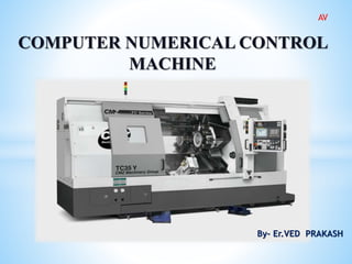 COMPUTER NUMERICAL CONTROL
MACHINE
By- Er.VED PRAKASH
AV
 