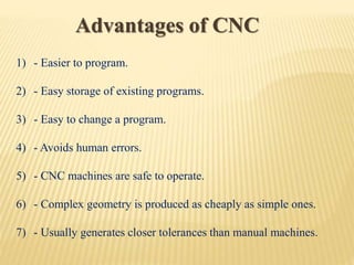 Advantages of CNC
1) - Easier to program.
2) - Easy storage of existing programs.
3) - Easy to change a program.
4) - Avoids human errors.
5) - CNC machines are safe to operate.
6) - Complex geometry is produced as cheaply as simple ones.
7) - Usually generates closer tolerances than manual machines.
 