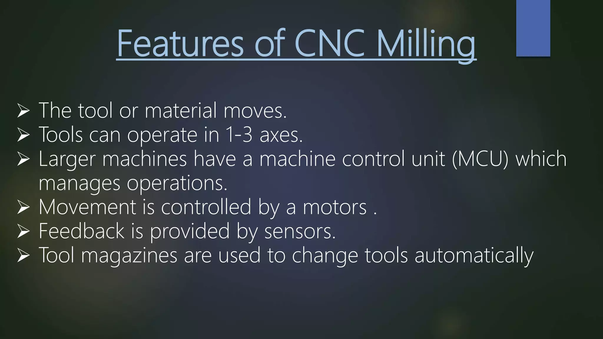 Features of CNC Milling
 The tool or material moves.
 Tools can operate in 1-3 axes.
 Larger machines have a machine control unit (MCU) which
manages operations.
 Movement is controlled by a motors .
 Feedback is provided by sensors.
 Tool magazines are used to change tools automatically
 