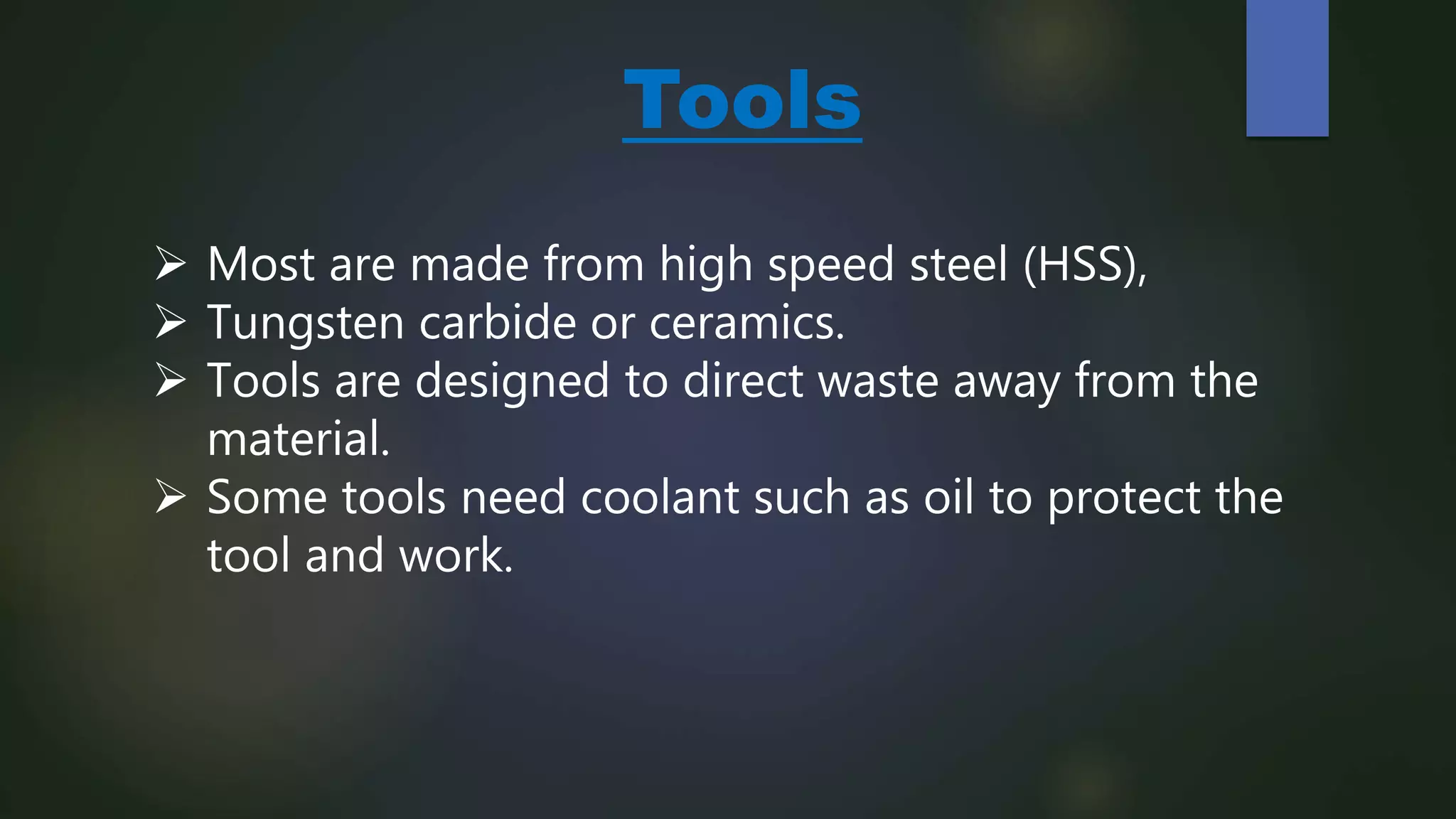 Tools
 Most are made from high speed steel (HSS),
 Tungsten carbide or ceramics.
 Tools are designed to direct waste away from the
material.
 Some tools need coolant such as oil to protect the
tool and work.
 