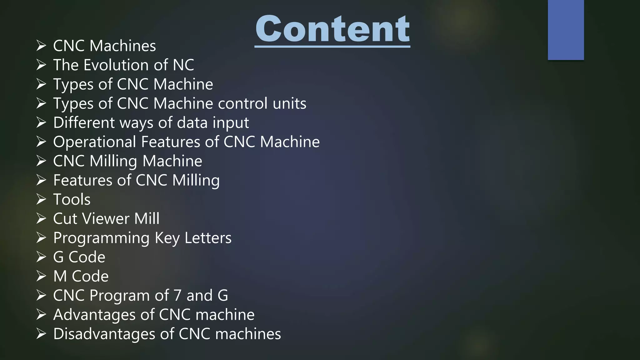 Content CNC Machines
 The Evolution of NC
 Types of CNC Machine
 Types of CNC Machine control units
 Different ways of data input
 Operational Features of CNC Machine
 CNC Milling Machine
 Features of CNC Milling
 Tools
 Cut Viewer Mill
 Programming Key Letters
 G Code
 M Code
 CNC Program of 7 and G
 Advantages of CNC machine
 Disadvantages of CNC machines
 