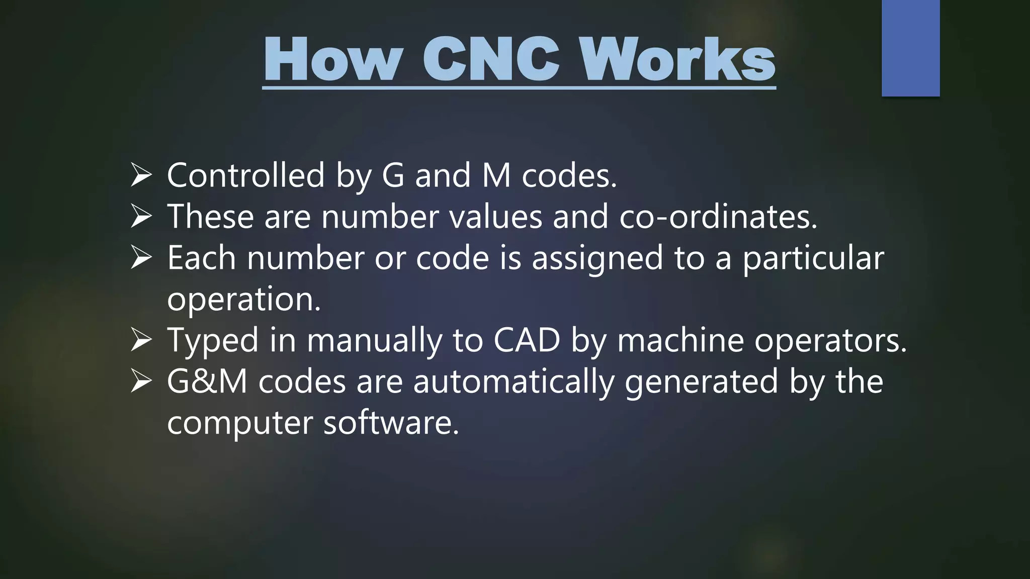 How CNC Works
 Controlled by G and M codes.
 These are number values and co-ordinates.
 Each number or code is assigned to a particular
operation.
 Typed in manually to CAD by machine operators.
 G&M codes are automatically generated by the
computer software.
 