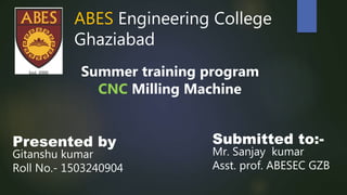 ABES Engineering College
Ghaziabad
Summer training program
CNC Milling Machine
Presented by
Gitanshu kumar
Roll No.- 1503240904
Submitted to:-
Mr. Sanjay kumar
Asst. prof. ABESEC GZB
 