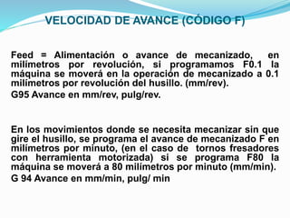 VELOCIDAD DE AVANCE (CÓDIGO F)
Feed = Alimentación o avance de mecanizado, en
milímetros por revolución, si programamos F0.1 la
máquina se moverá en la operación de mecanizado a 0.1
milímetros por revolución del husillo. (mm/rev).
G95 Avance en mm/rev, pulg/rev.
En los movimientos donde se necesita mecanizar sin que
gire el husillo, se programa el avance de mecanizado F en
milímetros por minuto, (en el caso de tornos fresadores
con herramienta motorizada) si se programa F80 la
máquina se moverá a 80 milímetros por minuto (mm/min).
G 94 Avance en mm/min, pulg/ min
 
