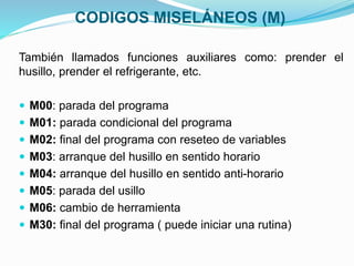 CODIGOS MISELÁNEOS (M)
También llamados funciones auxiliares como: prender el
husillo, prender el refrigerante, etc.
 M00: parada del programa
 M01: parada condicional del programa
 M02: final del programa con reseteo de variables
 M03: arranque del husillo en sentido horario
 M04: arranque del husillo en sentido anti-horario
 M05: parada del usillo
 M06: cambio de herramienta
 M30: final del programa ( puede iniciar una rutina)
 