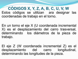 CÓDIGOS X, Y, Z, A, B, C, U, V, W
Estos códigos se utilizan ara designar las
coordenadas de trabajo en el torno.
En un torno el eje X (U coordenada incremental
X) es el desplazamiento del carro trasversal,
determinando los diámetros de la pieza de
trabajo.
El eje Z (W coordenada incremental Z) es el
desplazamiento del carro longitudinal,
determinando las longitudes de la pieza.
 