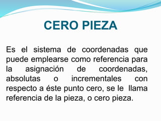 CERO PIEZA
Es el sistema de coordenadas que
puede emplearse como referencia para
la asignación de coordenadas,
absolutas o incrementales con
respecto a éste punto cero, se le llama
referencia de la pieza, o cero pieza.
 