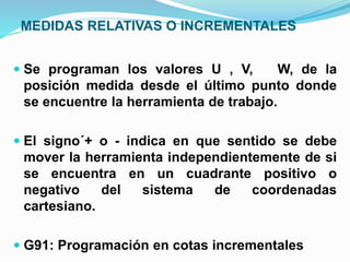 MEDIDAS RELATIVAS O INCREMENTALES
 Se programan los valores U , V, W, de la
posición medida desde el último punto donde
se encuentre la herramienta de trabajo.
 El signo´+ o - indica en que sentido se debe
mover la herramienta independientemente de si
se encuentra en un cuadrante positivo o
negativo del sistema de coordenadas
cartesiano.
 G91: Programación en cotas incrementales
 