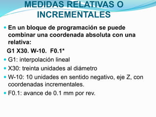MEDIDAS RELATIVAS O
INCREMENTALES
 En un bloque de programación se puede
combinar una coordenada absoluta con una
relativa:
G1 X30. W-10. F0.1*
 G1: interpolación lineal
 X30: treinta unidades al diámetro
 W-10: 10 unidades en sentido negativo, eje Z, con
coordenadas incrementales.
 F0.1: avance de 0.1 mm por rev.
 