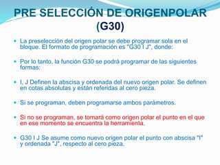 PRE SELECCIÓN DE ORIGENPOLAR
(G30)
 La preselección del origen polar se debe programar sola en el
bloque. El formato de programación es "G30 I J", donde:
 Por lo tanto, la función G30 se podrá programar de las siguientes
formas:
 I, J Definen la abscisa y ordenada del nuevo origen polar. Se definen
en cotas absolutas y están referidas al cero pieza.
 Si se programan, deben programarse ambos parámetros.
 Si no se programan, se tomará como origen polar el punto en el que
en ese momento se encuentra la herramienta.
 G30 I J Se asume como nuevo origen polar el punto con abscisa "I"
y ordenada "J", respecto al cero pieza.
 