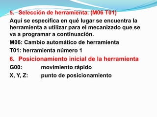 5. Selección de herramienta. (M06 T01)
Aquí se especifica en qué lugar se encuentra la
herramienta a utilizar para el mecanizado que se
va a programar a continuación.
M06: Cambio automático de herramienta
T01: herramienta número 1
6. Posicionamiento inicial de la herramienta
G00: movimiento rápido
X, Y, Z: punto de posicionamiento
 