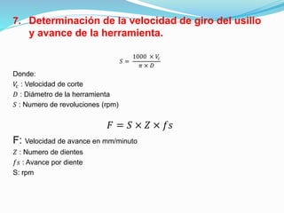 7. Determinación de la velocidad de giro del usillo
y avance de la herramienta.
𝑆 =
1000 × 𝑉𝑐
𝜋 × 𝐷
Donde:
𝑉𝑐 : Velocidad de corte
𝐷 : Diámetro de la herramienta
𝑆 : Numero de revoluciones (rpm)
𝐹 = 𝑆 × 𝑍 × 𝑓𝑠
F: Velocidad de avance en mm/minuto
𝑍 : Numero de dientes
𝑓𝑠 : Avance por diente
S: rpm
 