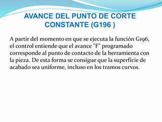AVANCE DEL PUNTO DE CORTE
CONSTANTE (G196 )
A partir del momento en que se ejecuta la función G196,
el control entiende que el avance "F" programado
corresponde al punto de contacto de la herramienta con
la pieza. De esta forma se consigue que la superficie de
acabado sea uniforme, incluso en los tramos curvos.
 