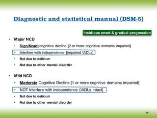 Diagnostic and statistical manual (DSM-5)
• Major NCD
• Significant cognitive decline [2 or more cognitive domains impaired]
• Interfere with independence [impaired IADLs]
• Not due to delirium
• Not due to other mental disorder
• Mild NCD
• Moderate Cognitive Decline [1 or more cognitive domains impaired]
• NOT Interfere with independence [IADLs intact]
• Not due to delirium
• Not due to other mental disorder
10
Insidious onset & gradual progression
 