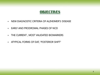 OBJECTIVES
• NEW DIAGNOSTIC CRITERIA OF ALZHEIMER’S DISEASE
• EARLY AND PRODROMAL PHASES OF NCD
• THE CURRENT , MOST VALIDATED BIOMARKERS
• ATYPICAL FORMS OF DAT, ‘POSTERIOR SHIFT’
2
 