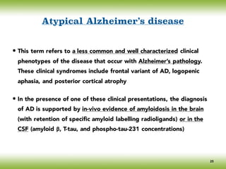 Atypical Alzheimer’s disease
• This term refers to a less common and well characterized clinical
phenotypes of the disease that occur with Alzheimer’s pathology.
These clinical syndromes include frontal variant of AD, logopenic
aphasia, and posterior cortical atrophy
• In the presence of one of these clinical presentations, the diagnosis
of AD is supported by in-vivo evidence of amyloidosis in the brain
(with retention of specific amyloid labelling radioligands) or in the
CSF (amyloid β, T-tau, and phospho-tau-231 concentrations)
25
 