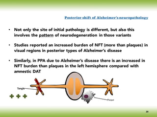 • Not only the site of initial pathology is different, but also this
involves the pattern of neurodegeneration in those variants
• Studies reported an increased burden of NFT (more than plaques) in
visual regions in posterior types of Alzheimer’s disease
• Similarly, in PPA due to Alzheimer’s disease there is an increased in
NFT burden than plaques in the left hemisphere compared with
amnestic DAT
Tangle
Plaque
Posterior shift of Alzheimer’s neuropathology
28
 