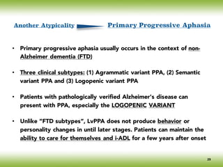 • Primary progressive aphasia usually occurs in the context of non-
Alzheimer dementia (FTD)
• Three clinical subtypes: (1) Agrammatic variant PPA, (2) Semantic
variant PPA and (3) Logopenic variant PPA
• Patients with pathologically verified Alzheimer's disease can
present with PPA, especially the LOGOPENIC VARIANT
• Unlike “FTD subtypes”, LvPPA does not produce behavior or
personality changes in until later stages. Patients can maintain the
ability to care for themselves and i-ADL for a few years after onset
Another Atypicality Primary Progressive Aphasia
29
 