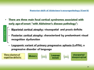 • There are three main focal cortical syndromes associated with
early age-of-onset “with Alzheimer’s disease pathology”:
– Biparietal cortical atrophy: visuospatial and praxic deficits
– Posterior cortical atrophy: characterized by predominant visual
recognition dysfunction
– Logopenic variant of primary progressive aphasia (LvPPA), a
progressive disorder of language
Posterior shift of Alzheimer’s neuropathology (Cont’d)
Memory Language
domain
visuospatial/
visuoperceptual
Three clusters of
cognitive deficits:
POSTERIORSHIFT
31
 