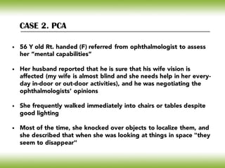 CASE 2. PCA
• 56 Y old Rt. handed (F) referred from ophthalmologist to assess
her “mental capabilities”
• Her husband reported that he is sure that his wife vision is
affected (my wife is almost blind and she needs help in her every-
day in-door or out-door activities), and he was negotiating the
ophthalmologists’ opinions
• She frequently walked immediately into chairs or tables despite
good lighting
• Most of the time, she knocked over objects to localize them, and
she described that when she was looking at things in space "they
seem to disappear"
 