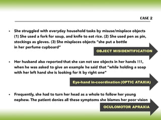 CASE 2
OBJECT MISIDENTIFICATION
Eye-hand in-coordination (OPTIC ATAXIA)
OCULOMOTOR APRAXIA
• She struggled with everyday household tasks by misuse/misplace objects
(1) She used a fork for soup, and knife to eat rice. (2) She used pen as pin,
stockings as gloves. (3) She misplaces objects “she put a bottle
in her perfume cupboard”
• Her husband also reported that she can not see objects in her hands !!!,
when he was asked to give an example he said that “while holding a soap
with her left hand she is looking for it by right one”
• Frequently, she had to turn her head as a whole to follow her young
nephew. The patient denies all these symptoms she blames her poor vision
 