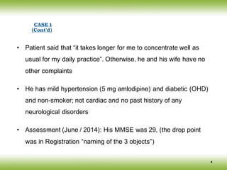 • Patient said that “it takes longer for me to concentrate well as
usual for my daily practice”. Otherwise, he and his wife have no
other complaints
• He has mild hypertension (5 mg amlodipine) and diabetic (OHD)
and non-smoker; not cardiac and no past history of any
neurological disorders
• Assessment (June / 2014): His MMSE was 29, (the drop point
was in Registration “naming of the 3 objects”)
4
CASE 1
(Cont’d)
 