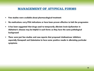 MANAGEMENT OF ATYPICAL FORMS
• Few studies were available about pharmacological treatment
• No medications carry FDA indications or have been proven effective to halt the progression
• it has been suggested that drugs used to temporarily alleviate brain dysfunction in
Alzheimer’s disease may be helpful in such forms as they have the same pathological
background
• There were just few studies and case reports that proposed cholinestrase inhibitors
especially Donepezil and Galantaime to have some positive results in alleviating particular
symptoms
40
 