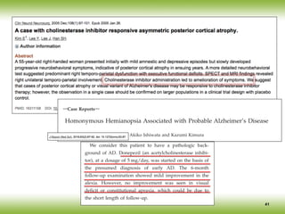 41
―Case Reports―
Homonymous Hemianopsia Associated with Probable Alzheimer’s Disease
Akiko Ishiwata and Kazumi Kimura
Departments of Neurological Science, Graduate School of Medicine, Nippon Medical School, Tokyo, Japan
Posterior cortical atrophy (PCA) is a rare neurodegenerative disorder that has cerebral atrophy in the
parietal, occipital, or occipitotemporal cortices and is characterized by visuospatial and visuoperceptual
impairments. The most cases are pathologically compatible with Alzheimer’s disease (AD). We describe
a case of PCA in which a combination of imaging methods, in conjunction with symptoms and neuro-
logical and neuropsychological examinations, led to its being diagnosed and to AD being identified as
its probable cause. Treatment with donepezil for 6 months mildly improved alexia symptoms, but other
symptoms remained unchanged. A 59-year-old Japanese woman with progressive alexia, visual deficit,
and mild memory loss was referred to our neurologic clinic for the evaluation of right homonymous
hemianopsia. Our neurological examination showed alexia, constructional apraxia, mild disorientation,
short-term memory loss, and right homonymous hemianopsia. These findings resulted in a score of 23
(of 30) points on the Mini-Mental State Examination. Occipital atrophy was identified, with magnetic
is also hypoperfusion in the parietal lobe and precuneus. Note: Right lateral (RT.LA
(LT.LAT), right medial (RT.MED) and left medial (LT.MED) views of brain.
this patient, DLB, CBD, and prion disease can be ex-
cluded on the basis of the clinical course and imaging
manifestations. Therefore, PCA due to AD was diagnosed
in this patient.
Our patient had findings consistent with PCA: a clini-
cal course that matched that of PCA (slow progression
and onset of visual field deficit), symptoms (alexia and
constructional apraxia present without optic ataxia, mo-
tor paralysis, or sensory disturbance), and results of ex-
aminations (predominant posterior atrophy on MRI, and
the Physical Intelligence Quotient of the Wechsler Adult
Intelligence Scale was 25 to 30 points lower than the Ver-
bal Intelligence Quotient) as proposed by Benson et al in
19881
. Therefore, PCA was diagnosed.
We consider this patient to have a pathologic back-
ground of AD. Donepezil (an acetylcholinesterase inhibi-
tor), at a dosage of 5 mg/day, was started on the basis of
the presumed diagnosis of early AD. The 6-month
follow-up examination showed mild improvement in the
alexia. However, no improvement was seen in visual
deficit or constitutional apraxia, which could be due to
the short length of follow-up.
Discu
This case was diagnosed as P
treated with an acetylcholine
nostic process, evaluations w
tailed history of symptoms
biochemical findings; hema
chiatric examination; cerebr
such as brain MRI; and funct
SPECT. As a result, we dete
of our patient and were ab
treatment.
For the treatment of PCA
been established. However, c
PCA or a visual form
cholinesterase inhibitors21,22
. I
siveness to cholinesterase in
causes of the PCA. We spec
hibitors may be effective fo
with AD.
The features of PCA propo
include cerebral atrophy inv
occipitotemporal cortices as i
mography or MRI. Howeve
 