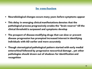 In conclusion
• Neurobiological changes occurs many years before symptoms appear
• This delay in emerging clinical manifestations denotes that the
pathological process progressively erodes the “brain reserve” till the
clinical threshold is surpassed and symptoms develop
• The prospect of disease-modifying drugs that can slow or prevent
disease progression has prompted increased interest in identifying
individuals with AD earlier and more accurately
• Though stereotypical pathological pattern started with early medial
enterorhinal followed by progressive neocortical damage , yet other
pathologies should drawn out of shadows for identification and
recognition
42
 