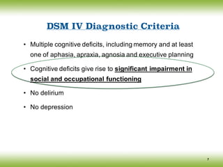 DSM IV Diagnostic Criteria
• Multiple cognitive deficits, including memory and at least
one of aphasia, apraxia, agnosia and executive planning
• Cognitive deficits give rise to significant impairment in
social and occupational functioning
• No delirium
• No depression
7
 