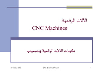 الآلات الرقمية 
CNC Machines 
مكونات الآلات الرقمية وتصميمها 
27 October 2014 CAM. Dr. Ahmad Almaleh 1 
 