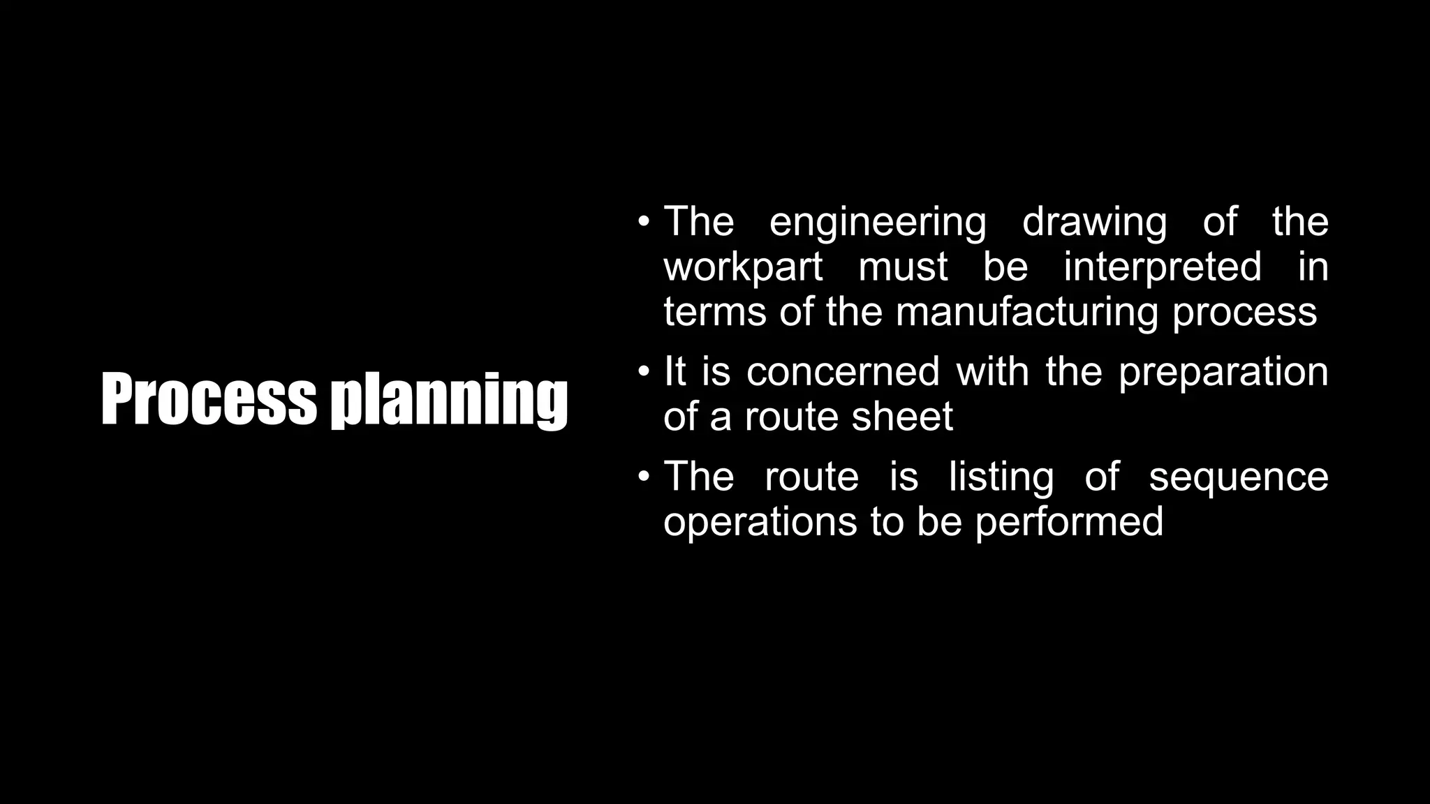 Process planning
• The engineering drawing of the
workpart must be interpreted in
terms of the manufacturing process
• It is concerned with the preparation
of a route sheet
• The route is listing of sequence
operations to be performed
 