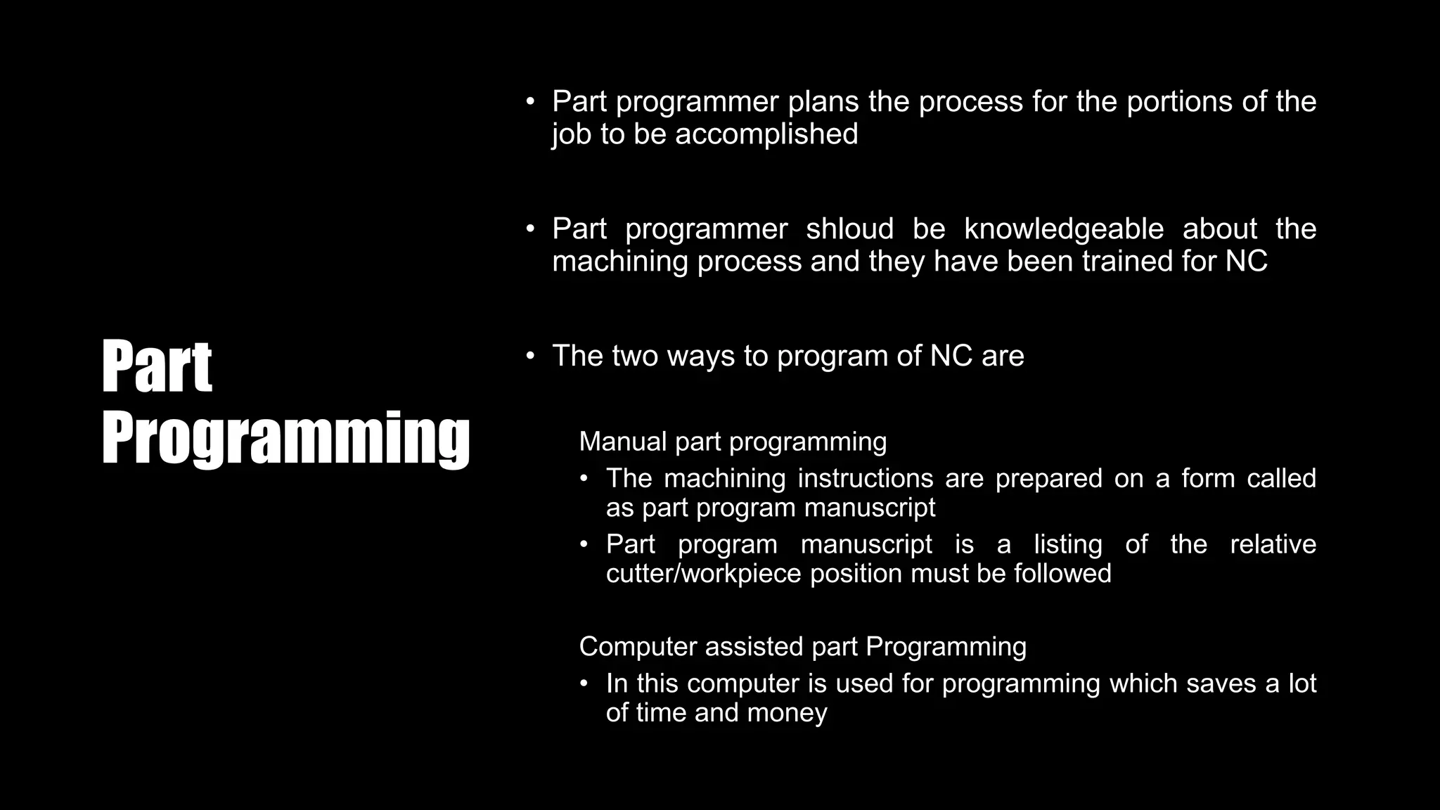 Part
Programming
• Part programmer plans the process for the portions of the
job to be accomplished
• Part programmer shloud be knowledgeable about the
machining process and they have been trained for NC
• The two ways to program of NC are
Manual part programming
• The machining instructions are prepared on a form called
as part program manuscript
• Part program manuscript is a listing of the relative
cutter/workpiece position must be followed
Computer assisted part Programming
• In this computer is used for programming which saves a lot
of time and money
 