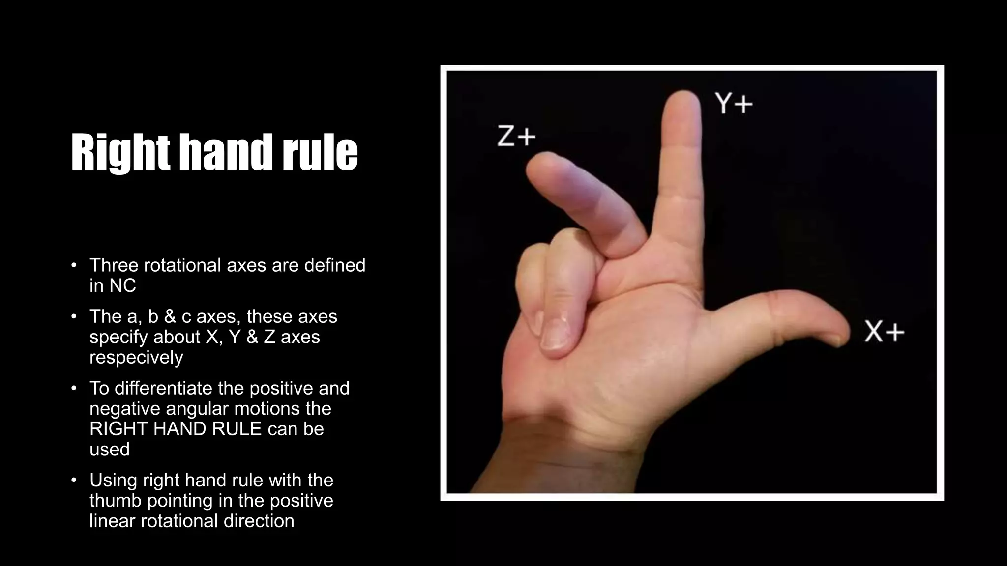 Right hand rule
• Three rotational axes are defined
in NC
• The a, b & c axes, these axes
specify about X, Y & Z axes
respecively
• To differentiate the positive and
negative angular motions the
RIGHT HAND RULE can be
used
• Using right hand rule with the
thumb pointing in the positive
linear rotational direction
 