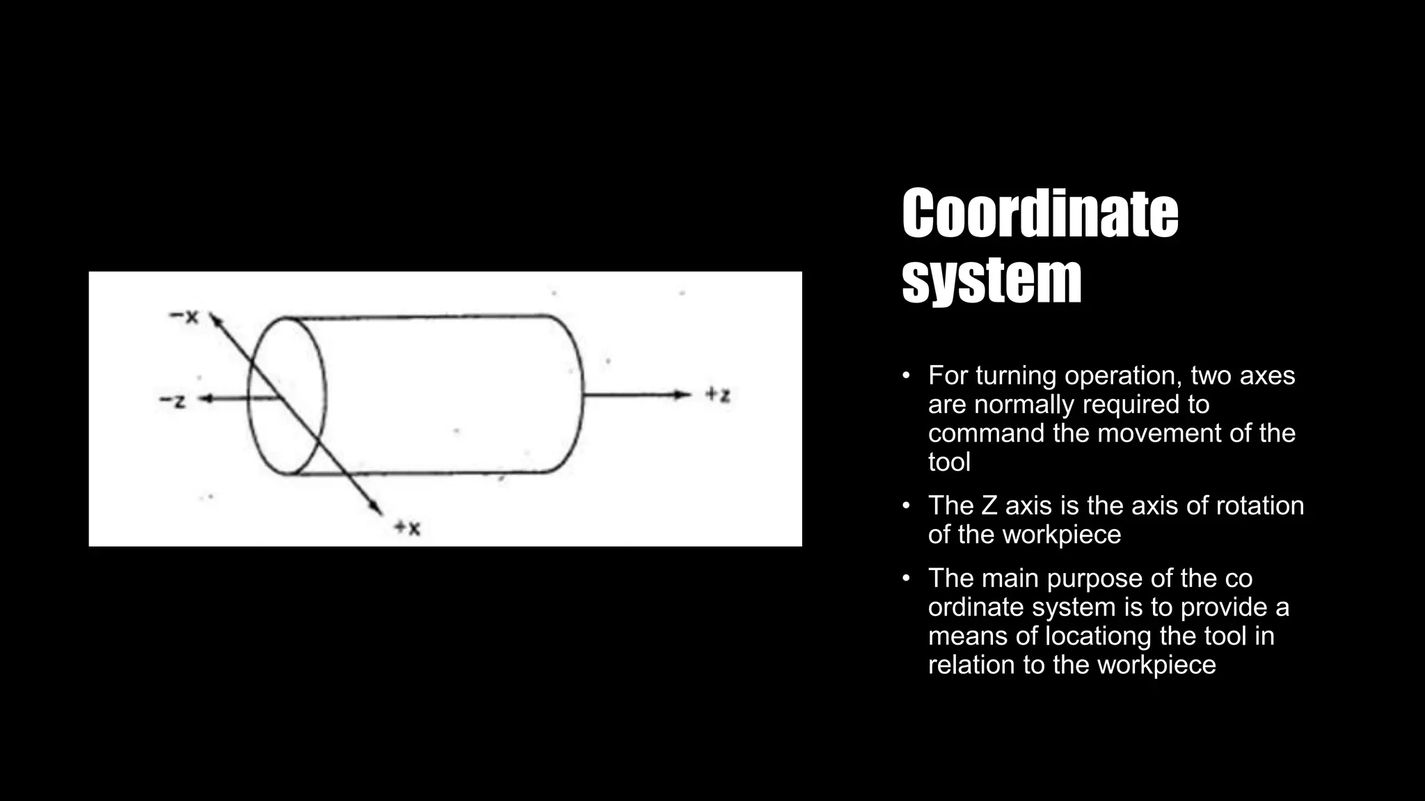 Coordinate
system
• For turning operation, two axes
are normally required to
command the movement of the
tool
• The Z axis is the axis of rotation
of the workpiece
• The main purpose of the co
ordinate system is to provide a
means of locationg the tool in
relation to the workpiece
 