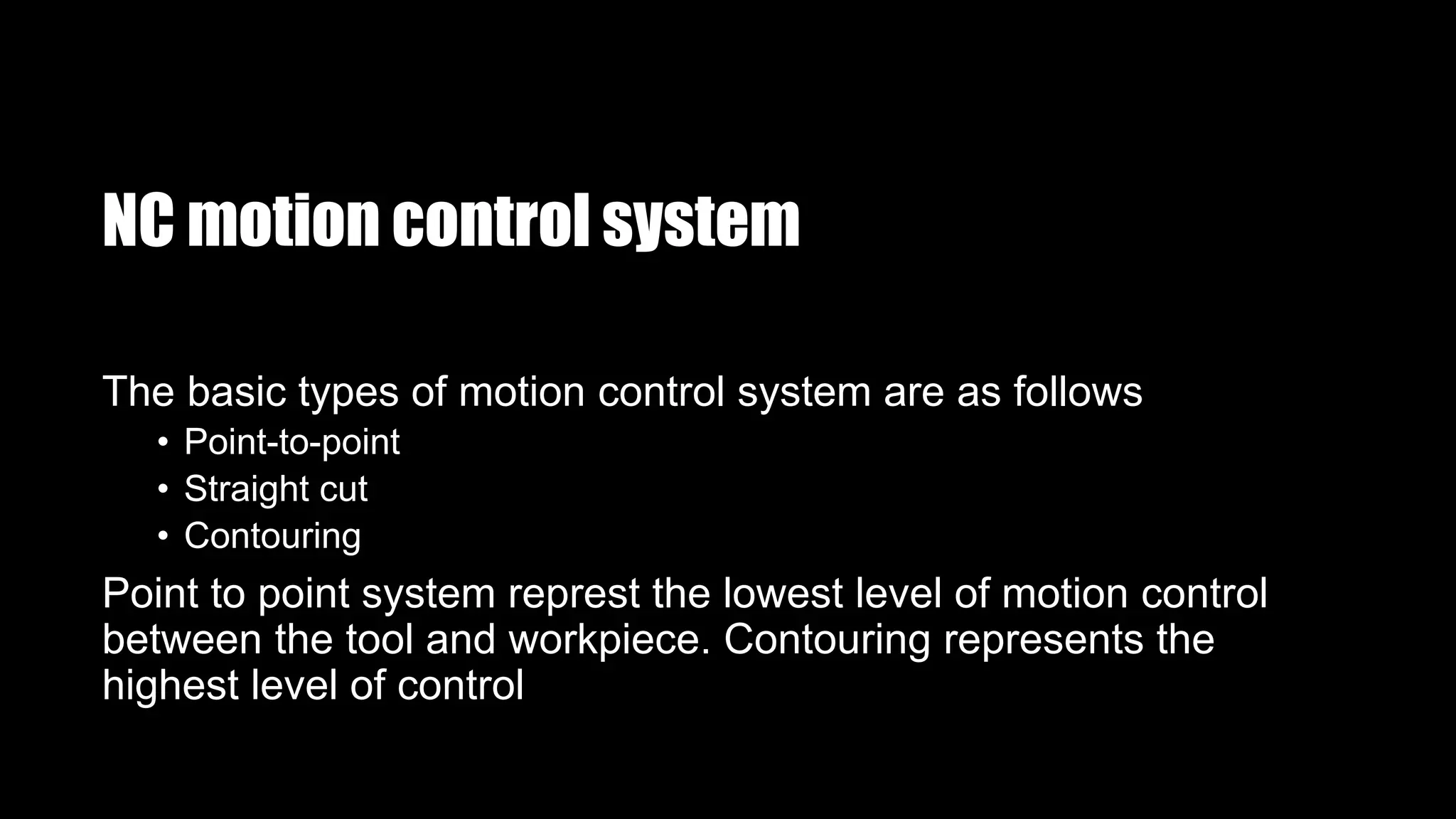 NC motion control system
The basic types of motion control system are as follows
• Point-to-point
• Straight cut
• Contouring
Point to point system represt the lowest level of motion control
between the tool and workpiece. Contouring represents the
highest level of control
 