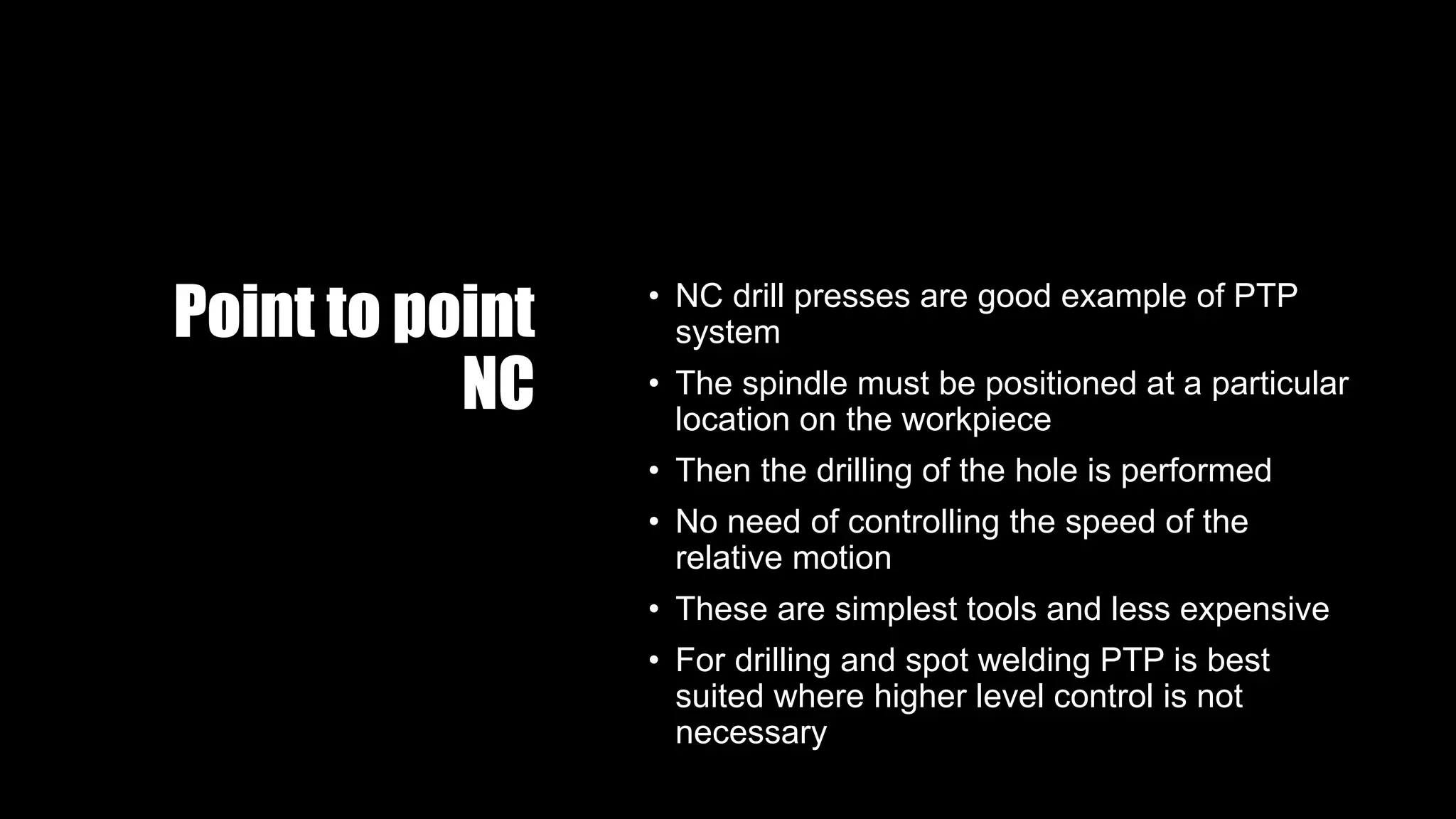 Point to point
NC
• NC drill presses are good example of PTP
system
• The spindle must be positioned at a particular
location on the workpiece
• Then the drilling of the hole is performed
• No need of controlling the speed of the
relative motion
• These are simplest tools and less expensive
• For drilling and spot welding PTP is best
suited where higher level control is not
necessary
 