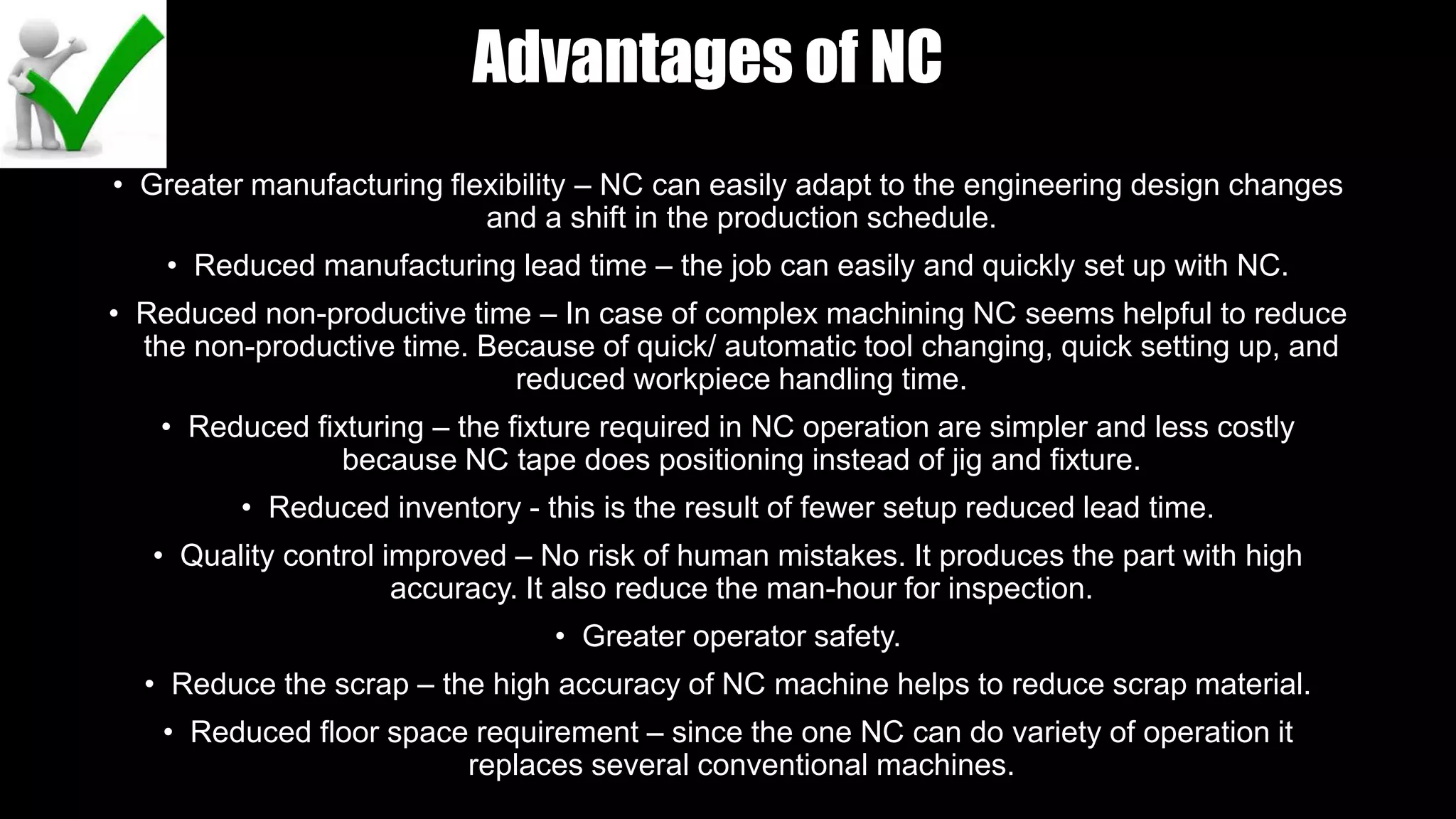 Advantages of NC
• Greater manufacturing flexibility – NC can easily adapt to the engineering design changes
and a shift in the production schedule.
• Reduced manufacturing lead time – the job can easily and quickly set up with NC.
• Reduced non-productive time – In case of complex machining NC seems helpful to reduce
the non-productive time. Because of quick/ automatic tool changing, quick setting up, and
reduced workpiece handling time.
• Reduced fixturing – the fixture required in NC operation are simpler and less costly
because NC tape does positioning instead of jig and fixture.
• Reduced inventory - this is the result of fewer setup reduced lead time.
• Quality control improved – No risk of human mistakes. It produces the part with high
accuracy. It also reduce the man-hour for inspection.
• Greater operator safety.
• Reduce the scrap – the high accuracy of NC machine helps to reduce scrap material.
• Reduced floor space requirement – since the one NC can do variety of operation it
replaces several conventional machines.
 