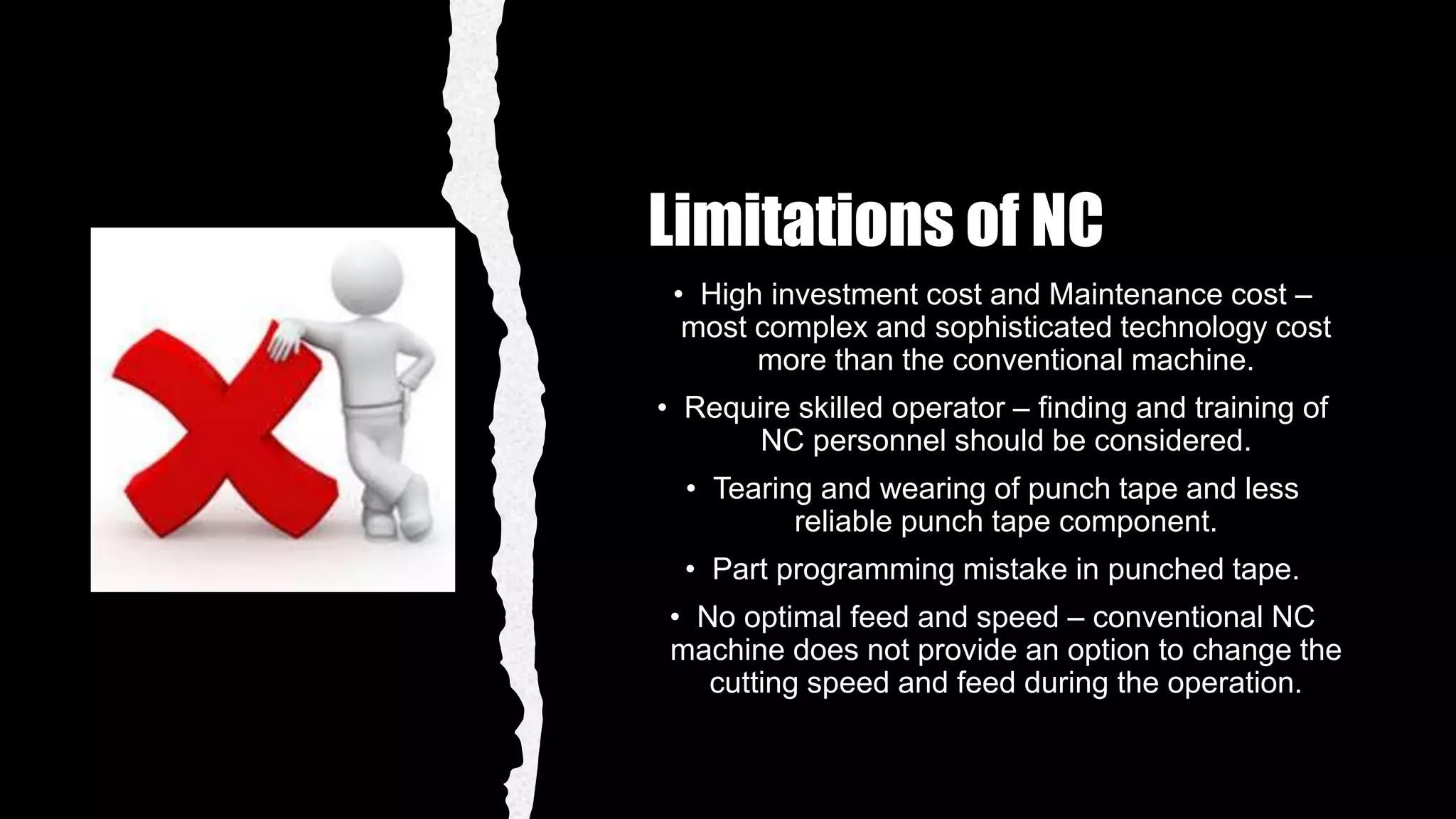 Limitations of NC
• High investment cost and Maintenance cost –
most complex and sophisticated technology cost
more than the conventional machine.
• Require skilled operator – finding and training of
NC personnel should be considered.
• Tearing and wearing of punch tape and less
reliable punch tape component.
• Part programming mistake in punched tape.
• No optimal feed and speed – conventional NC
machine does not provide an option to change the
cutting speed and feed during the operation.
 