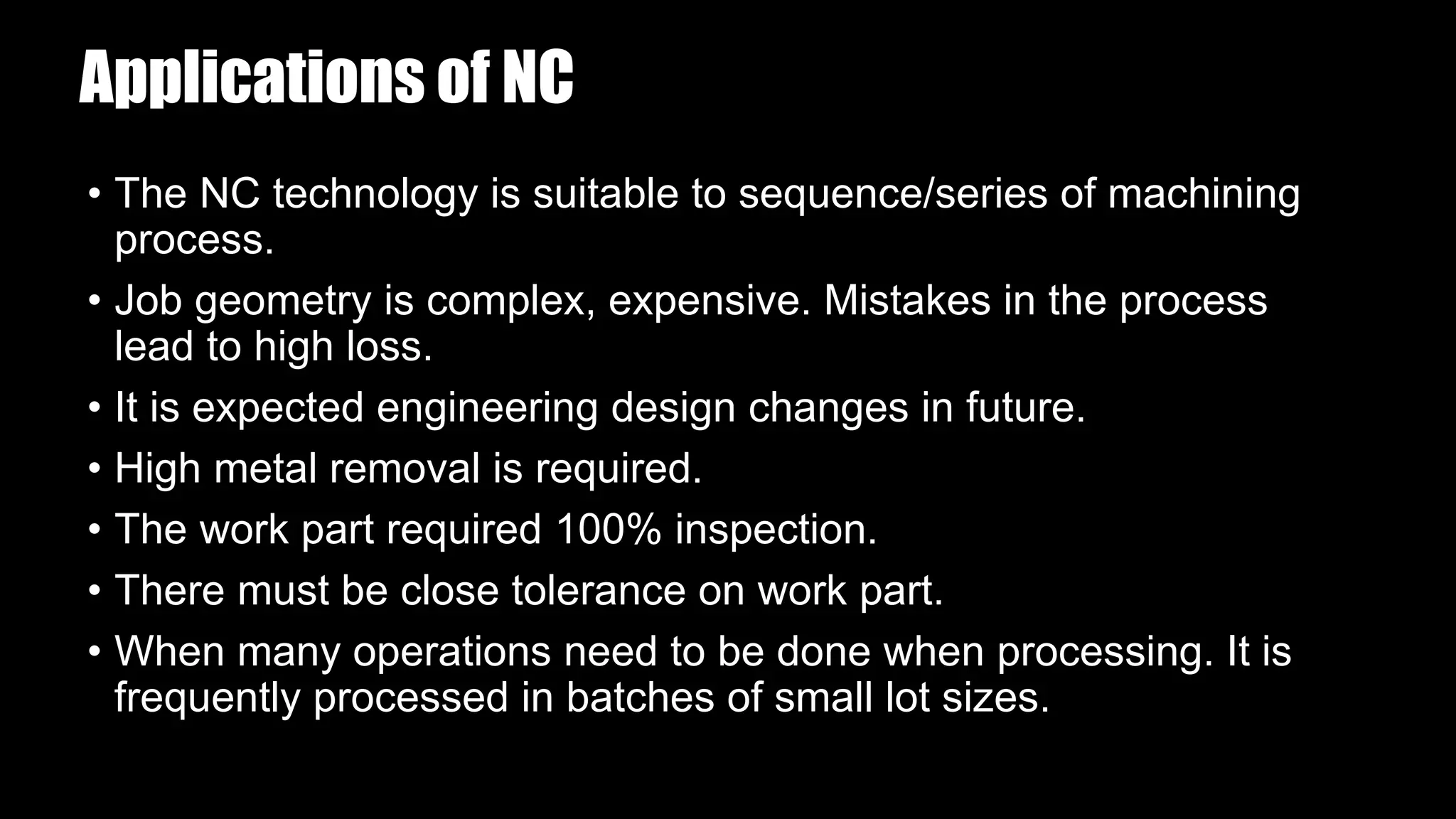 Applications of NC
• The NC technology is suitable to sequence/series of machining
process.
• Job geometry is complex, expensive. Mistakes in the process
lead to high loss.
• It is expected engineering design changes in future.
• High metal removal is required.
• The work part required 100% inspection.
• There must be close tolerance on work part.
• When many operations need to be done when processing. It is
frequently processed in batches of small lot sizes.
 