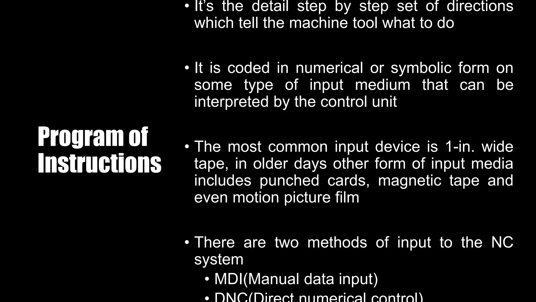 Program of
Instructions
• It’s the detail step by step set of directions
which tell the machine tool what to do
• It is coded in numerical or symbolic form on
some type of input medium that can be
interpreted by the control unit
• The most common input device is 1-in. wide
tape, in older days other form of input media
includes punched cards, magnetic tape and
even motion picture film
• There are two methods of input to the NC
system
• MDI(Manual data input)
 