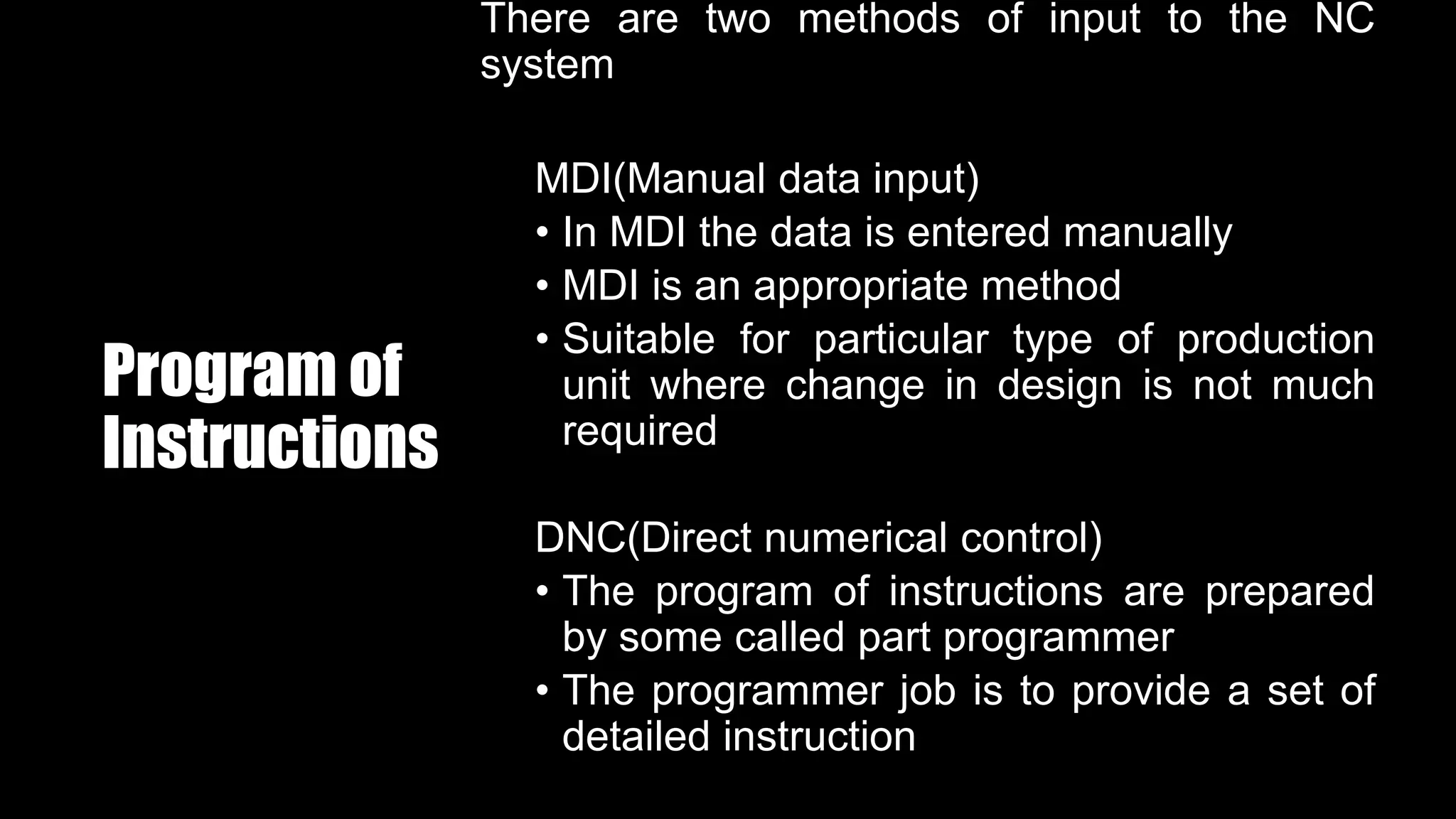 Program of
Instructions
There are two methods of input to the NC
system
MDI(Manual data input)
• In MDI the data is entered manually
• MDI is an appropriate method
• Suitable for particular type of production
unit where change in design is not much
required
DNC(Direct numerical control)
• The program of instructions are prepared
by some called part programmer
• The programmer job is to provide a set of
detailed instruction
 